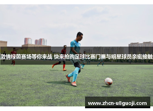 激情绿茵赛场等你来战 快来抢购足球比赛门票与明星球员亲密接触