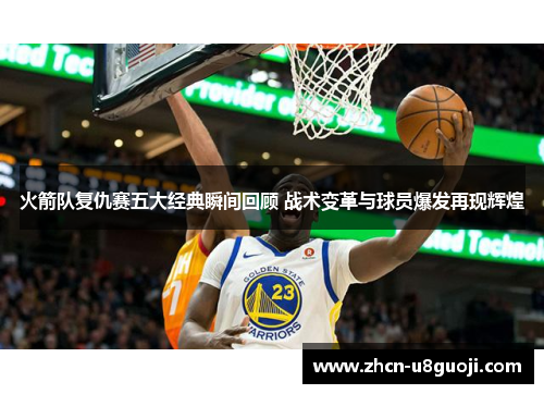 火箭队复仇赛五大经典瞬间回顾 战术变革与球员爆发再现辉煌